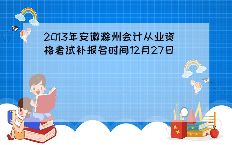 2013年安徽滁州会计从业资格考试补报名时间12月27日