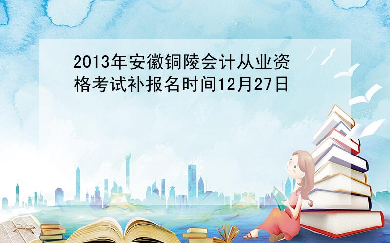 2013年安徽铜陵会计从业资格考试补报名时间12月27日