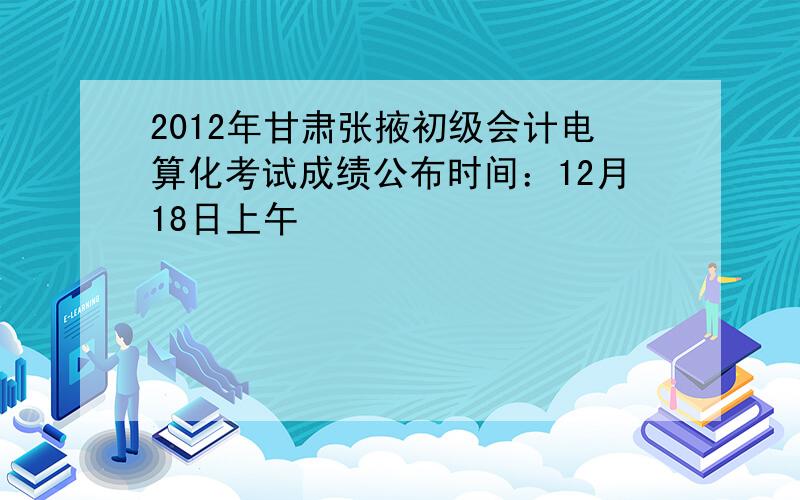 2012年甘肃张掖初级会计电算化考试成绩公布时间：12月18日上午