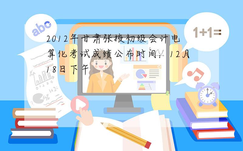 2012年甘肃张掖初级会计电算化考试成绩公布时间：12月18日下午