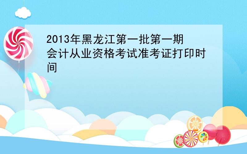 2013年黑龙江第一批第一期会计从业资格考试准考证打印时间