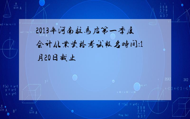 2013年河南驻马店第一季度会计从业资格考试报名时间：1月20日截止