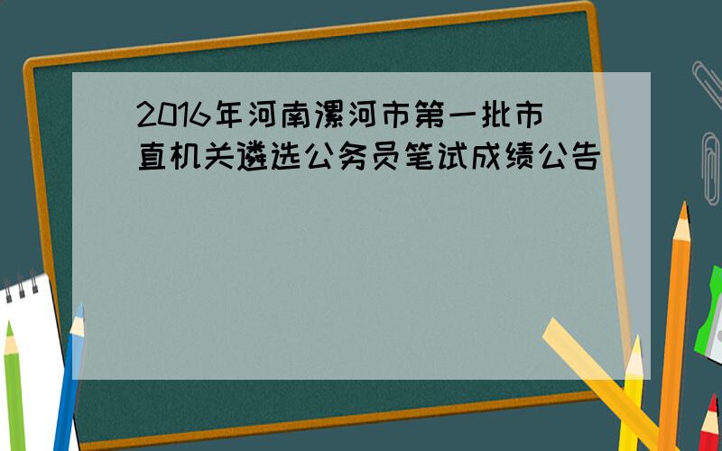 2016年河南漯河市第一批市直机关遴选公务员笔试成绩公告