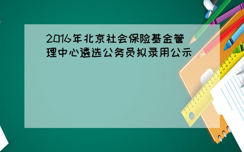 2016年北京社会保险基金管理中心遴选公务员拟录用公示