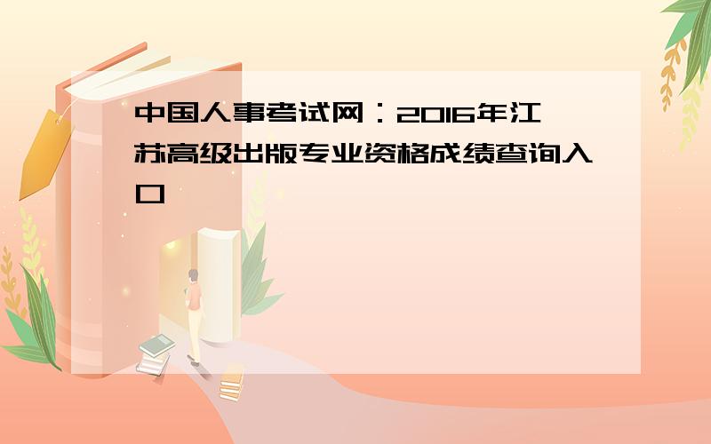 中国人事考试网：2016年江苏高级出版专业资格成绩查询入口