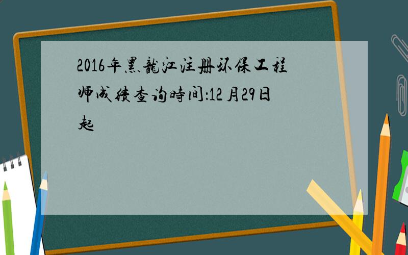 2016年黑龙江注册环保工程师成绩查询时间：12月29日起