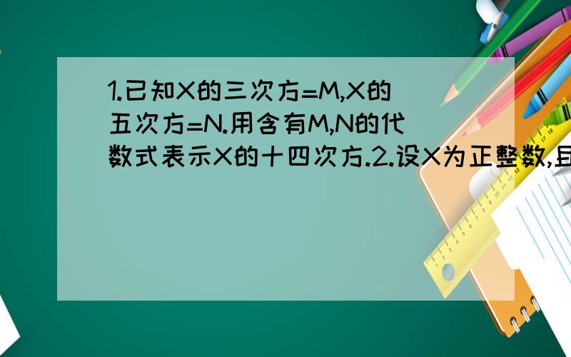 1.已知X的三次方=M,X的五次方=N.用含有M,N的代数式表示X的十四次方.2.设X为正整数,且满足3的X+1次方·2的X次方-3的X次方·2的X+1=216,求X的负三次方.