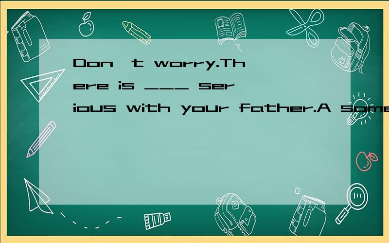 Don't worry.There is ___ serious with your father.A something B nothing
