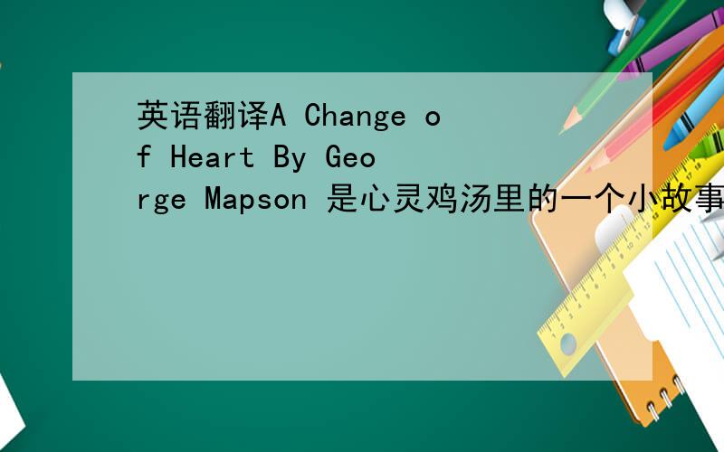 英语翻译A Change of Heart By George Mapson 是心灵鸡汤里的一个小故事 最好能把这篇小故事全翻译了来 找不到的话就翻译下这个题目吧