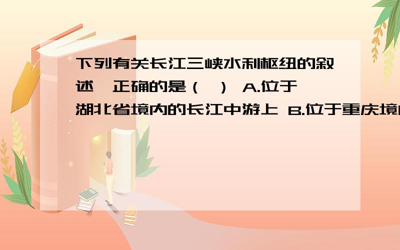 下列有关长江三峡水利枢纽的叙述,正确的是（ ） A.位于湖北省境内的长江中游上 B.位于重庆境内的长江上C.在地势的第一,二级阶梯交界处 D.在地势的第二,三级阶梯交界处