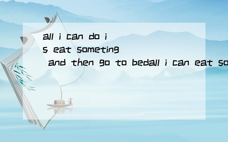 all i can do is eat someting and then go to bedall i can eat someting请问为什么不对 还有原句有eat 前面还用is 事怎么回事
