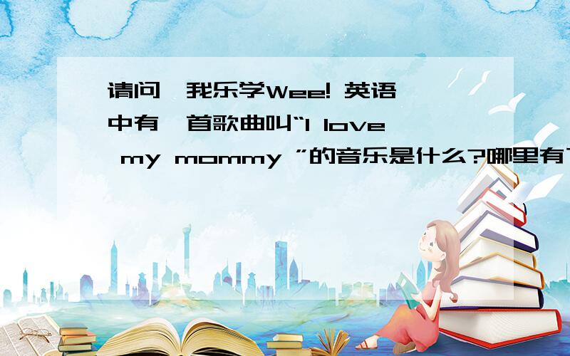 请问,我乐学Wee! 英语 中有一首歌曲叫“I love my mommy ”的音乐是什么?哪里有下载?急用,谢谢告知!
