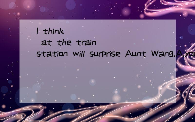 I think ______ at the train station will surprise Aunt Wang.A.your being B.you are C.you being D.you to be 什么情况...