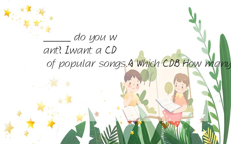 _____ do you want?Iwant a CD of popular songs.A Which CDB How many CDsC What CDD How much CD