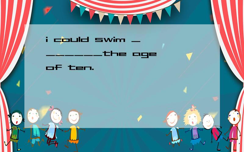 i could swim _______the age of ten.