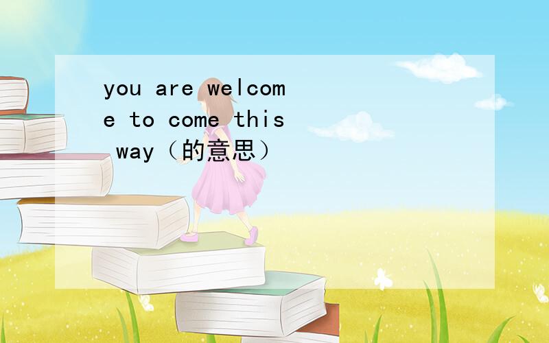 you are welcome to come this way（的意思）