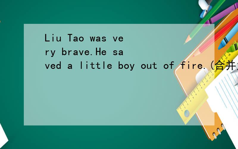 Liu Tao was very brave.He saved a little boy out of fire.(合并为一句)