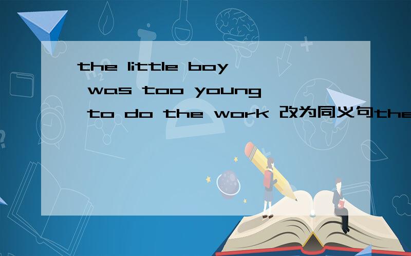 the little boy was too young to do the work 改为同义句the little boy was —— —— —— to do the work.
