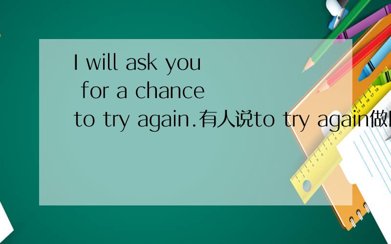 I will ask you for a chance to try again.有人说to try again做目的状语,有人说是做chance的定语,到底哪个是正确的?