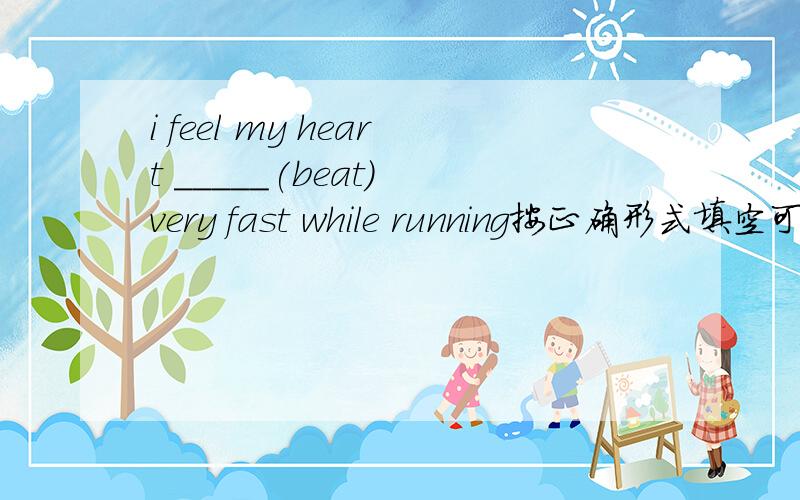 i feel my heart _____(beat) very fast while running按正确形式填空可能还会有一些问题 回答的留Q我Q上继续问- -.