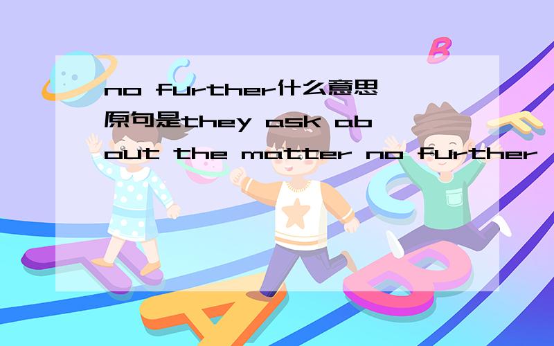 no further什么意思原句是they ask about the matter no further