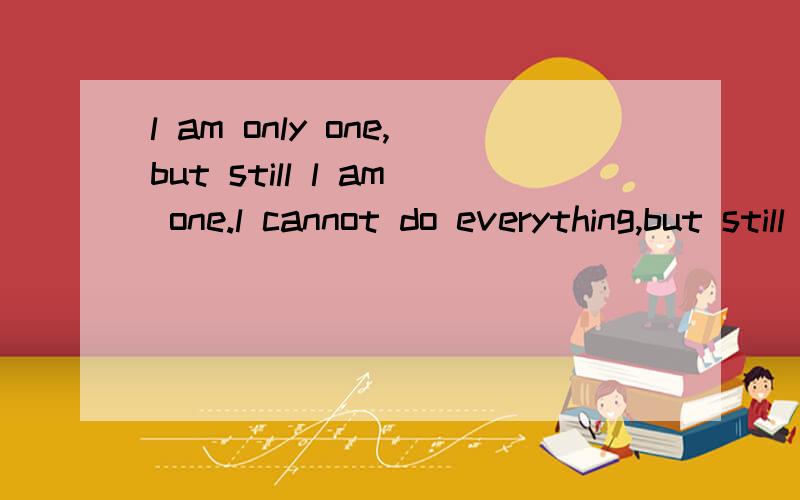 l am only one,but still l am one.l cannot do everything,but still l can do something.