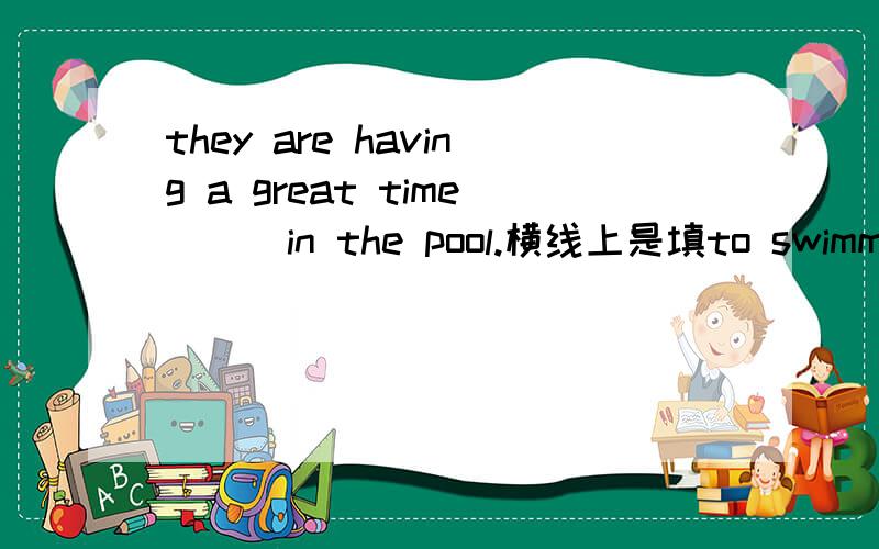 they are having a great time___in the pool.横线上是填to swimming 还是swimming 为什么?急用.