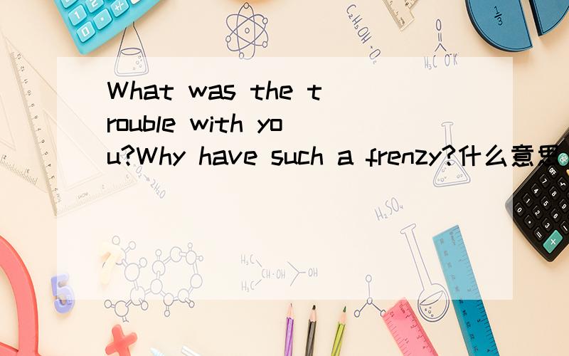 What was the trouble with you?Why have such a frenzy?什么意思