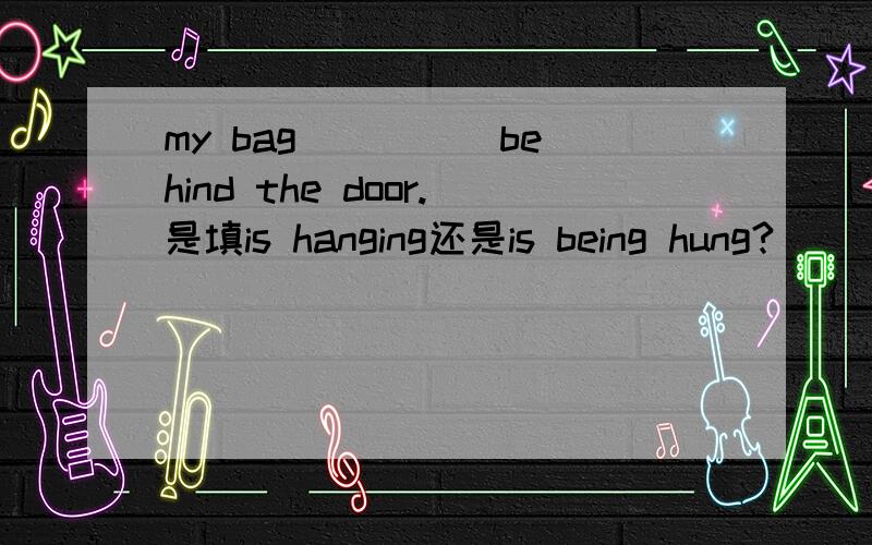 my bag ____ behind the door.是填is hanging还是is being hung?