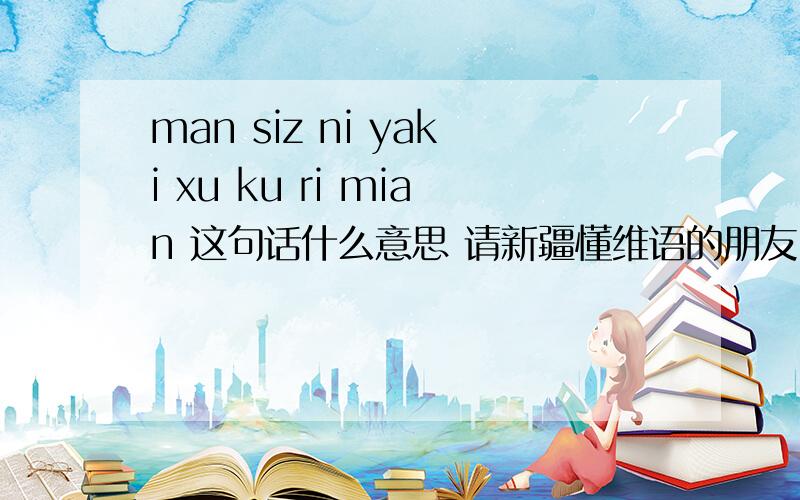 man siz ni yaki xu ku ri mian 这句话什么意思 请新疆懂维语的朋友 翻译一下 谢谢