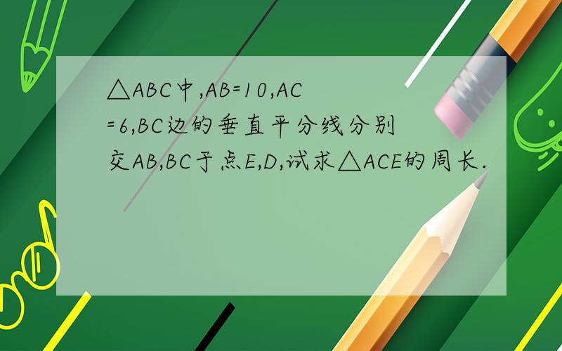 △ABC中,AB=10,AC=6,BC边的垂直平分线分别交AB,BC于点E,D,试求△ACE的周长.