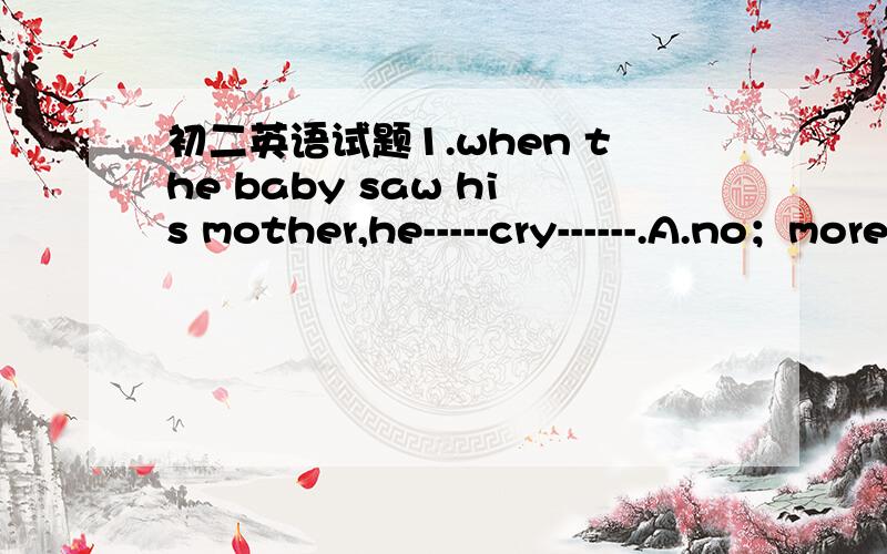 初二英语试题1.when the baby saw his mother,he-----cry------.A.no；more B.doesn't；more C.won't ；anymore D.didn't；anymore