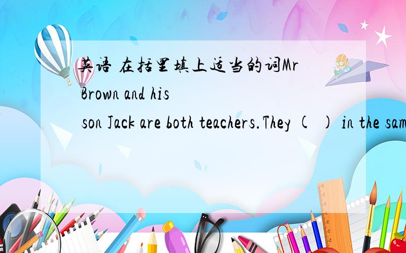 英语 在括里填上适当的词Mr Brown and his son Jack are both teachers.They ( ) in the same school.The school is not very ( ).They usually go to school ( ) bike at six forty in the morning.But sometimes they ( ) to school.Jack's brother Jim is