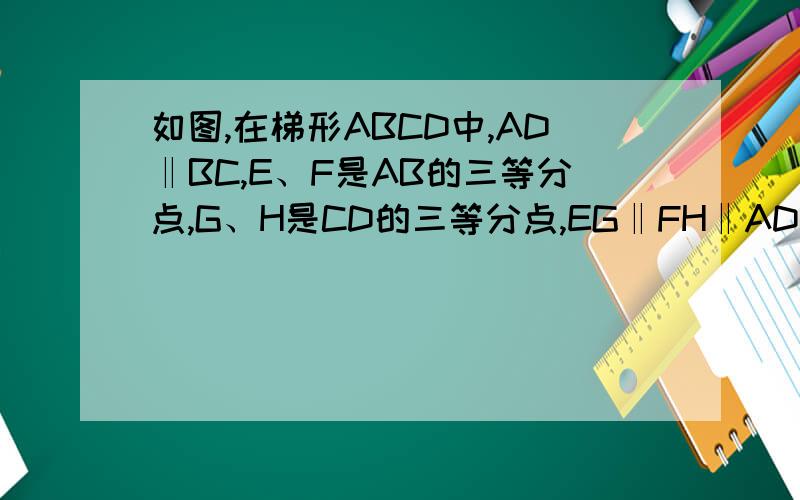 如图,在梯形ABCD中,AD‖BC,E、F是AB的三等分点,G、H是CD的三等分点,EG‖FH‖AD,如果AD=4BC=10求EG和FH的长