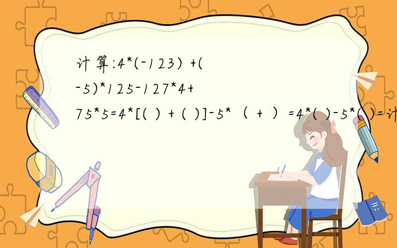计算:4*(-123) +(-5)*125-127*4+75*5=4*[( ) + ( )]-5*（ + ）=4*( )-5*( )=计算:4*(-123) +(-5)*125-127*4+75*5=4*[( ) + ( )]-5*（  +  ）=4*(  )-5*( )=