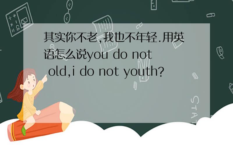 其实你不老,我也不年轻.用英语怎么说you do not old,i do not youth?