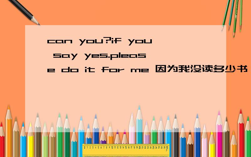 can you?if you say yes.please do it for me 因为我没读多少书``请教下大家咯
