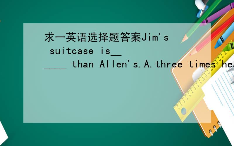 求一英语选择题答案Jim's suitcase is______ than Allen's.A.three times heavier   B.three times     C.three times as heavier as      D. three times heavy
