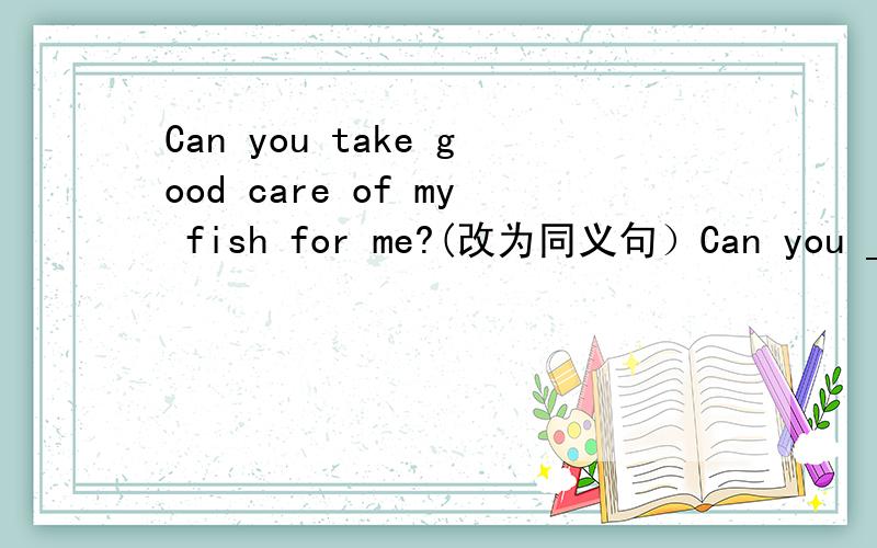 Can you take good care of my fish for me?(改为同义句）Can you _____ _____ my fish _____for me?