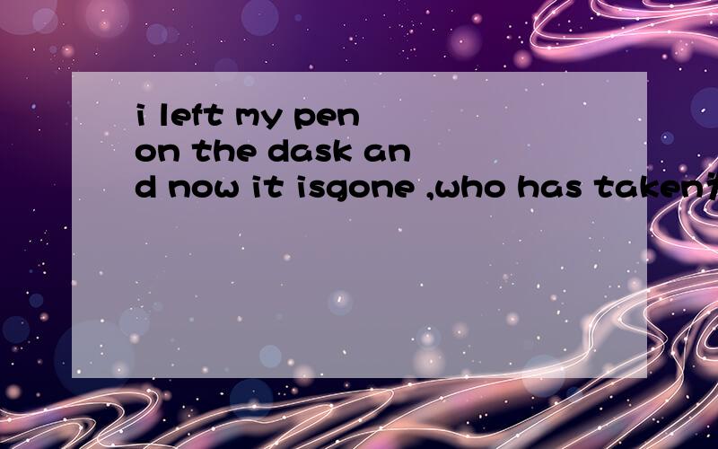 i left my pen on the dask and now it isgone ,who has taken为什用has taken 不用had taken