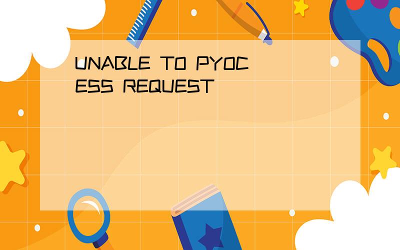 UNABLE TO PYOCESS REQUEST