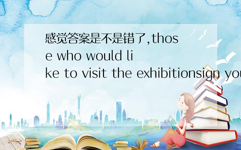 感觉答案是不是错了,those who would like to visit the exhibitionsign your names here.选项：1、your 2、their 3、ones“