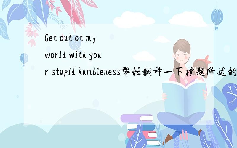 Get out ot my world with your stupid humbleness帮忙翻译一下标题所述的,