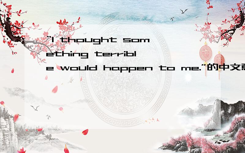 “I thought something terrible would happen to me.”的中文意思是什么?