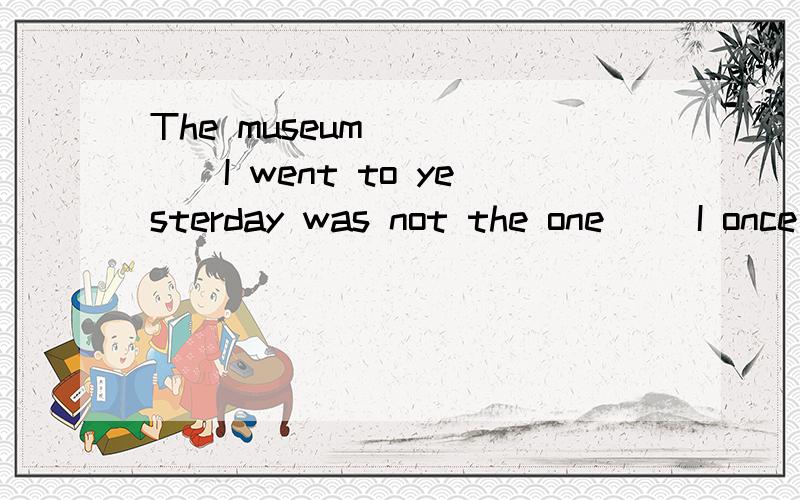 The museum______I went to yesterday was not the one __I once worked.
