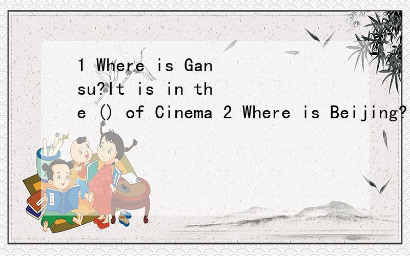 1 Where is Gansu?It is in the () of Cinema 2 Where is Beijing?It is in the () of Cinema3 Where is Hainan?It is in the () of Cinema 4 Where is Japen?It is in the () of cinema