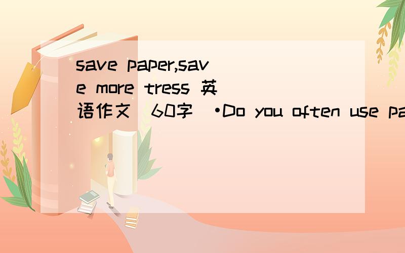save paper,save more tress 英语作文(60字）•Do you often use paper?What's your paper used for?•What's the importance of saving paper?•How do you get into the habit of saving paper?单词不要太难还有啦、、不要用网