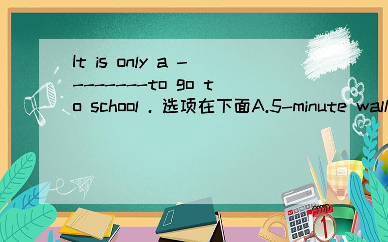 It is only a --------to go to school . 选项在下面A.5-minute walk       B.5 minute walk            C. 5 minutes walk           D.5-minute - walk