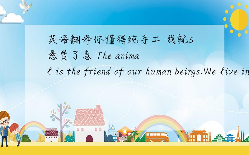 英语翻译你懂得纯手工 我就5悬赏了急 The animal is the friend of our human beings.We live in the same earth.Animals and human beings can’t be separated from each other.But some animals are getting less and less.So it’s necessary for