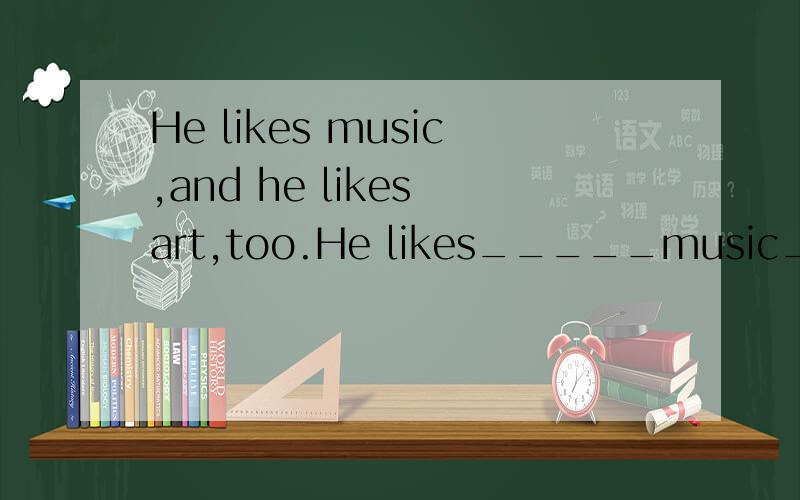 He likes music,and he likes art,too.He likes_____music_____art.